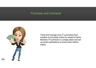 Purchase and Contracts
Track and manage your IT purchases from
creation of purchase orders to receipt of items.
Maintain IT contracts in a single place and set
up email notifications to renew them before
expiry.
 