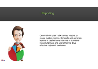 Reporting
Choose from over 150+ canned reports or
create custom reports. Schedule and generate
reports at desired time intervals in standard
industry formats and share them to drive
effective help desk decisions.
 