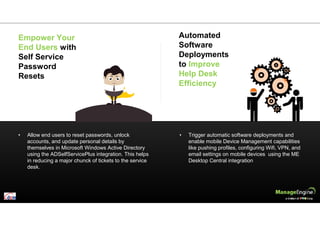 • Allow end users to reset passwords, unlock
accounts, and update personal details by
themselves in Microsoft Windows Active Directory
using the ADSelfServicePlus integration. This helps
in reducing a major chunck of tickets to the service
desk.
• Trigger automatic software deployments and
enable mobile Device Management capabilities
like pushing profiles, configuring Wifi, VPN, and
email settings on mobile devices using the ME
Desktop Central integration
Empower Your
End Users with
Self Service
Password
Resets
Automated
Software
Deployments
to Improve
Help Desk
Efficiency
 