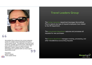 The human resources department leverages ServiceDesk
Plus to capture any type of request employees have related
to the HR department.
The procurement department captures and processes all
requests for new purchases.
The finance department manages invoicing, processing, and
other miscellaneous accounting requests.
Travel Leaders Group
ServiceDesk Plus continues to be a proven enterprise
solution for multiple support departments throughout
Travel Leaders Group . The application has proven itself
through its versatility and process-driven methodology to
play a valuable role within our support structure. The
application is able to support not only IT-related
technologies but is ingrained within our travel support
departments as well.
Greg Bodin
senior IT director
Travel Leaders Group
 