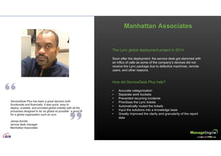 Manhattan Associates
ServiceDesk Plus has been a great decision both
functionally and financially. It was quick, easy to
deploy, scalable, and provided global visibility with all the
processes designed to be 'as global as possible' a good fit
for a global organization such as ours
James Arnold
service desk manager
Manhattan Associates
The Lync global deployment project in 2014
Soon after the deployment, the service desk got slammed with
an influx of calls as some of the company’s devices did not
receive the Lync package due to defective machines, remote
users, and other reasons.
How did ServiceDesk Plus help?
• Accurate categorization
• Separate work buckets
• Prevented recurring incidents
• Prioritizes the Lync tickets
• Automatically routed the tickets
• Input the solutions into a knowledge base
• Greatly improved the clarity and granularity of the report
data
 