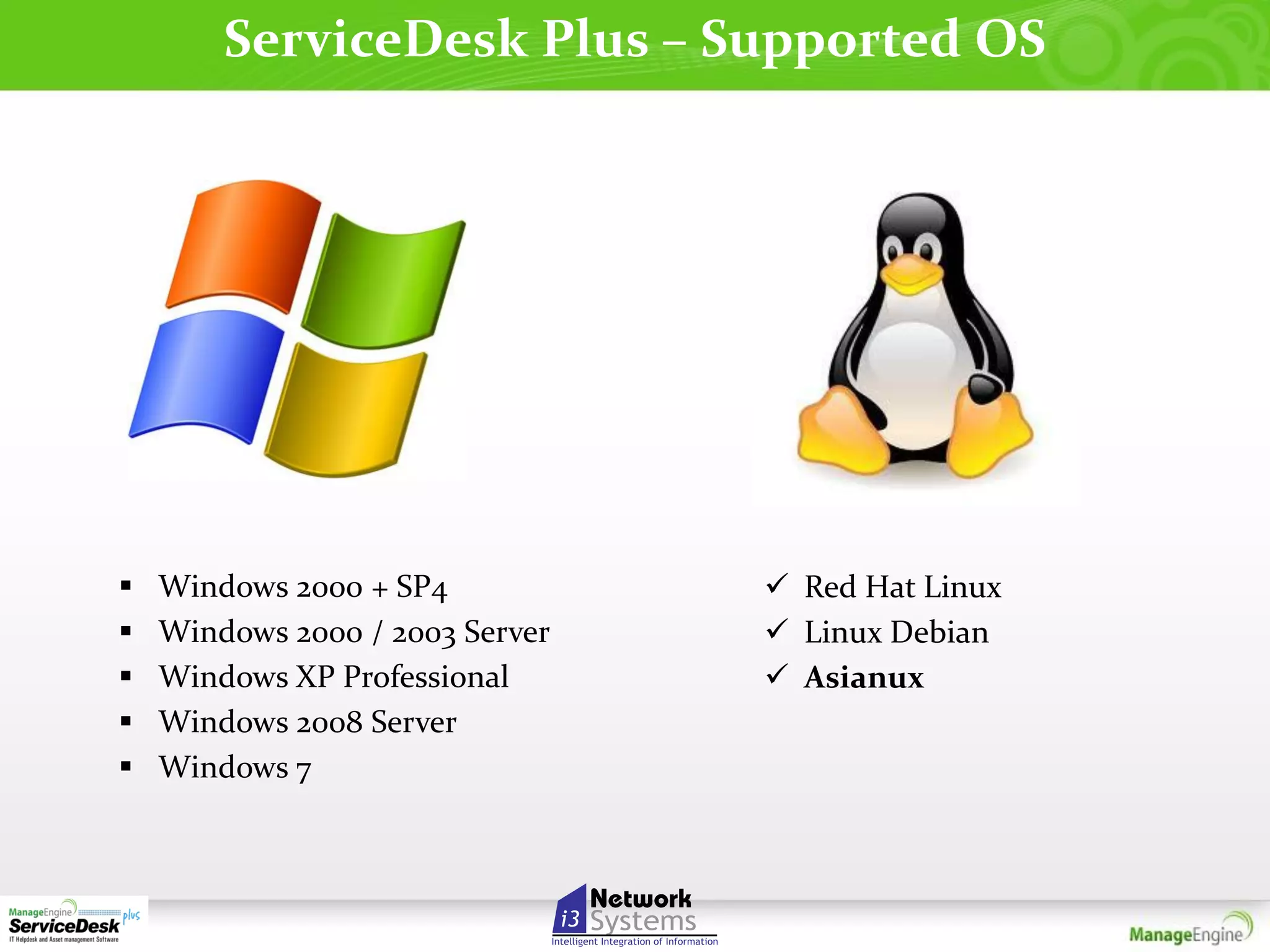 ServiceDesk Plus – Supported OS







Windows 2000 + SP4
Windows 2000 / 2003 Server
Windows XP Professional
Windows 2008 Server
Windows 7

 Red Hat Linux
 Linux Debian
 Asianux

 