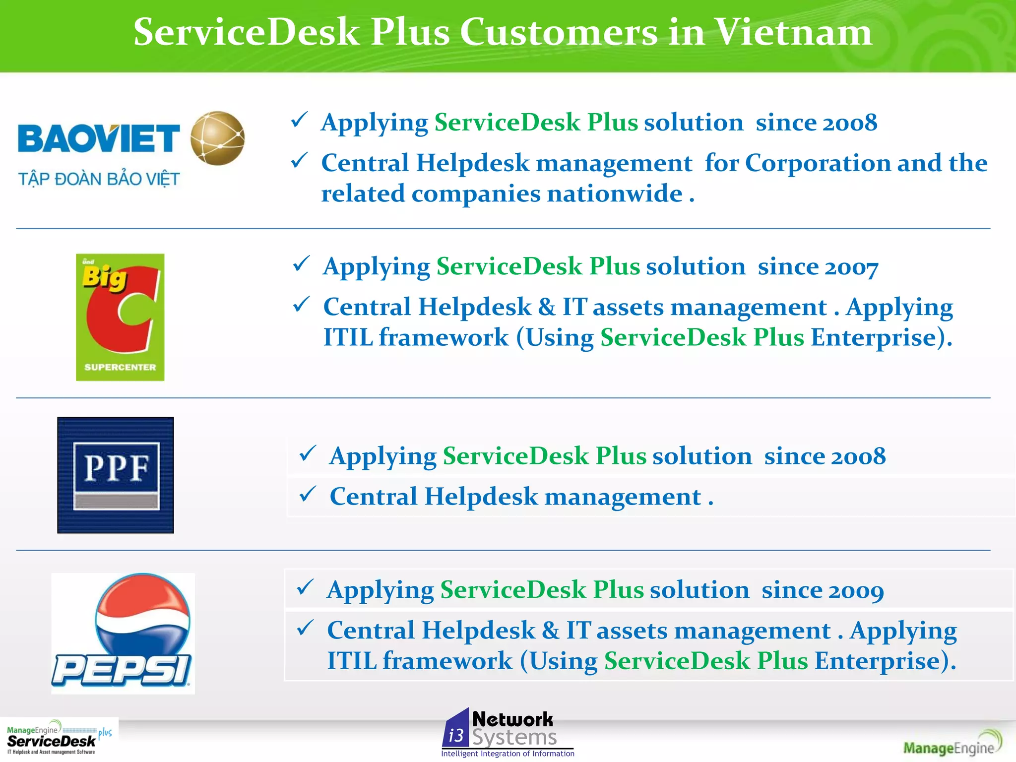 ServiceDesk Plus Customers in Vietnam
 Applying ServiceDesk Plus solution since 2008
 Central Helpdesk management for Corporation and the
related companies nationwide .
 Applying ServiceDesk Plus solution since 2007
 Central Helpdesk & IT assets management . Applying
ITIL framework (Using ServiceDesk Plus Enterprise).

 Applying ServiceDesk Plus solution since 2008
 Central Helpdesk management .

 Applying ServiceDesk Plus solution since 2009
 Central Helpdesk & IT assets management . Applying
ITIL framework (Using ServiceDesk Plus Enterprise).

 