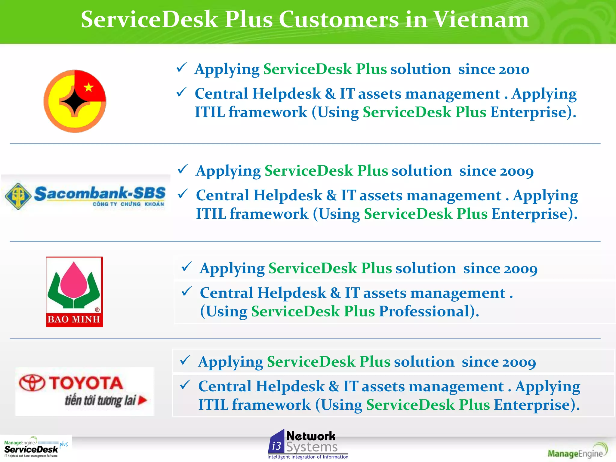 ServiceDesk Plus Customers in Vietnam
 Applying ServiceDesk Plus solution since 2010
 Central Helpdesk & IT assets management . Applying
ITIL framework (Using ServiceDesk Plus Enterprise).

 Applying ServiceDesk Plus solution since 2009
 Central Helpdesk & IT assets management . Applying
ITIL framework (Using ServiceDesk Plus Enterprise).
 Applying ServiceDesk Plus solution since 2009
 Central Helpdesk & IT assets management .
(Using ServiceDesk Plus Professional).
 Applying ServiceDesk Plus solution since 2009
 Central Helpdesk & IT assets management . Applying
ITIL framework (Using ServiceDesk Plus Enterprise).

 