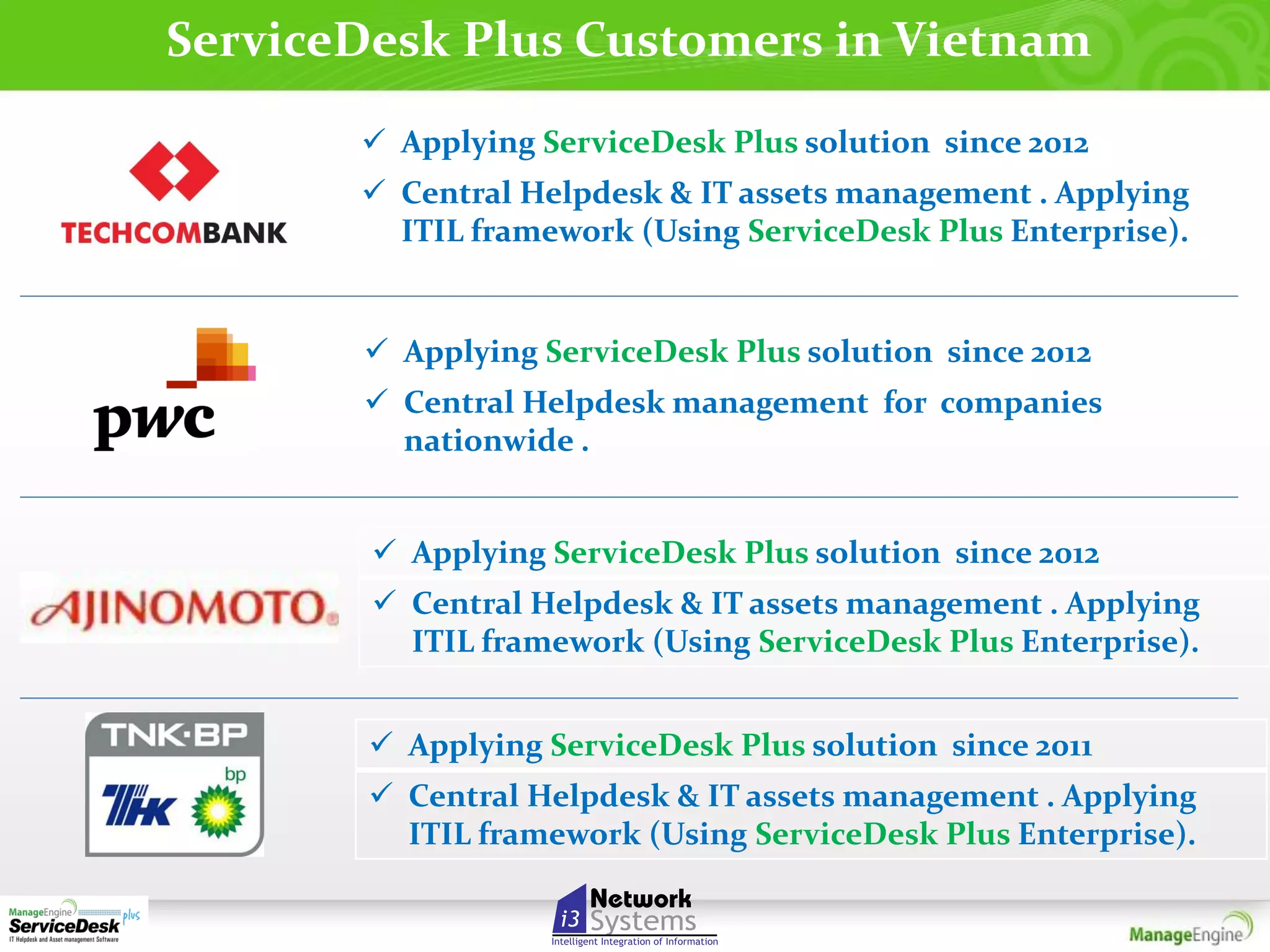 ServiceDesk Plus Customers in Vietnam
 Applying ServiceDesk Plus solution since 2012
 Central Helpdesk & IT assets management . Applying
ITIL framework (Using ServiceDesk Plus Enterprise).

 Applying ServiceDesk Plus solution since 2012
 Central Helpdesk management for companies
nationwide .
 Applying ServiceDesk Plus solution since 2012
 Central Helpdesk & IT assets management . Applying
ITIL framework (Using ServiceDesk Plus Enterprise).
 Applying ServiceDesk Plus solution since 2011
 Central Helpdesk & IT assets management . Applying
ITIL framework (Using ServiceDesk Plus Enterprise).

 