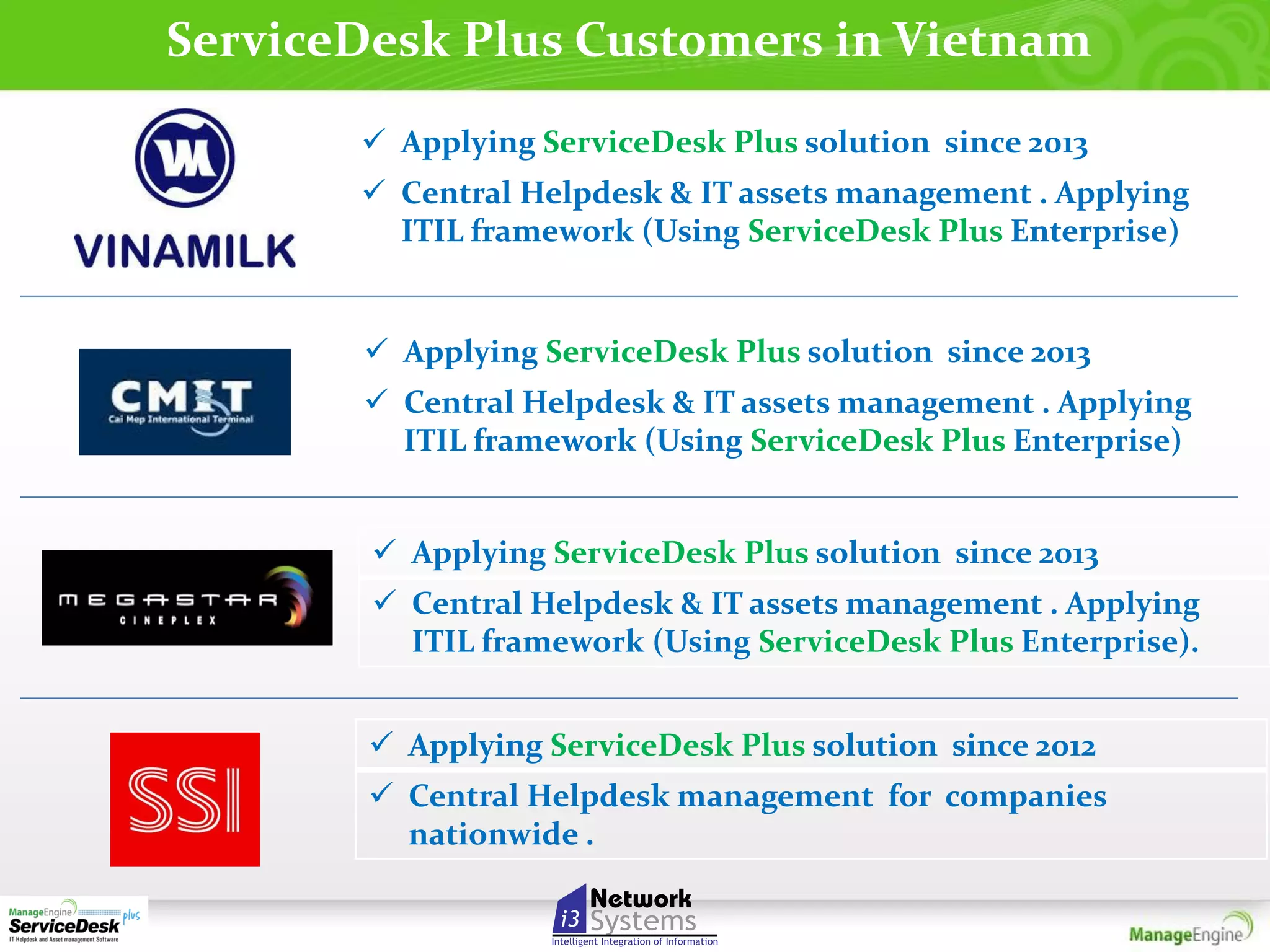 ServiceDesk Plus Customers in Vietnam
 Applying ServiceDesk Plus solution since 2013
 Central Helpdesk & IT assets management . Applying
ITIL framework (Using ServiceDesk Plus Enterprise)

 Applying ServiceDesk Plus solution since 2013
 Central Helpdesk & IT assets management . Applying
ITIL framework (Using ServiceDesk Plus Enterprise)
 Applying ServiceDesk Plus solution since 2013
 Central Helpdesk & IT assets management . Applying
ITIL framework (Using ServiceDesk Plus Enterprise).
 Applying ServiceDesk Plus solution since 2012
 Central Helpdesk management for companies
nationwide .

 