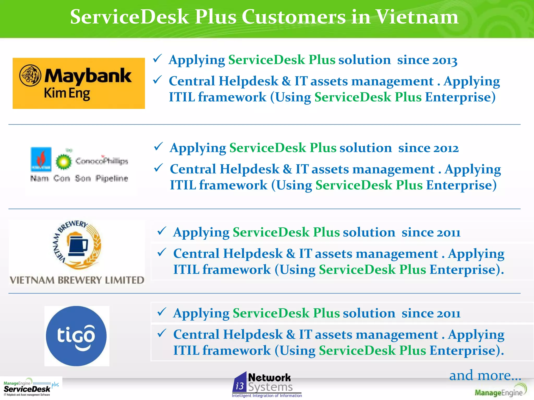 ServiceDesk Plus Customers in Vietnam
 Applying ServiceDesk Plus solution since 2013
 Central Helpdesk & IT assets management . Applying
ITIL framework (Using ServiceDesk Plus Enterprise)

 Applying ServiceDesk Plus solution since 2012
 Central Helpdesk & IT assets management . Applying
ITIL framework (Using ServiceDesk Plus Enterprise)
 Applying ServiceDesk Plus solution since 2011
 Central Helpdesk & IT assets management . Applying
ITIL framework (Using ServiceDesk Plus Enterprise).
 Applying ServiceDesk Plus solution since 2011
 Central Helpdesk & IT assets management . Applying
ITIL framework (Using ServiceDesk Plus Enterprise).

and more…

 