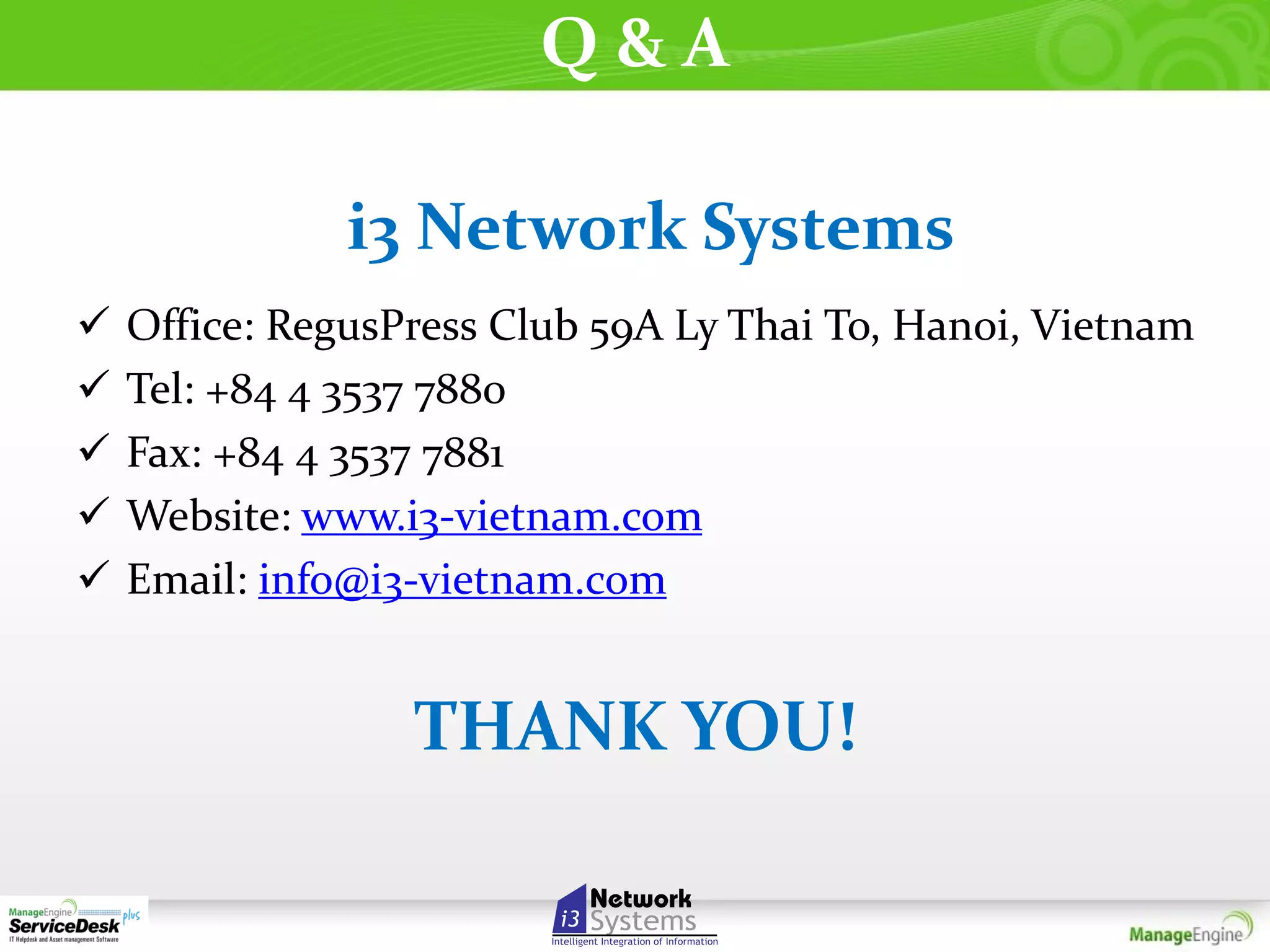 Q&A
i3 Network Systems






Office: RegusPress Club 59A Ly Thai To, Hanoi, Vietnam
Tel: +84 4 3537 7880
Fax: +84 4 3537 7881
Website: www.i3-vietnam.com
Email: info@i3-vietnam.com

THANK YOU!

 