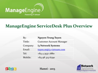 ManageEngine ServiceDesk Plus Overview
By:

Nguyen Trung Tuyen

Tittle:

Customer Account Manager

Company:

i3 Network Systems

Email:

tuyen.nt@i3-vietnam.com

Tel:

+84 4 3537 7880

Mobile:

+84 98 323 6790

Hanoi - 2013

 