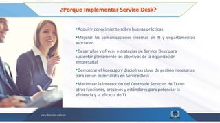 ¿Porque Implementar Service Desk?
Adquirir conocimiento sobre buenas prácticas
Mejorar las comunicaciones internas en TI y departamentos
asociados
Desarrollar y ofrecer estrategias de Service Desk para
sustentar plenamente los objetivos de la organización
empresarial
Demostrar el liderazgo y disciplinas clave de gestión necesarias
para ser un especialista en Service Desk
Maximizar la interacción del Centro de Servicios de TI con
otras funciones, procesos y estándares para potenciar la
eficiencia y la eficacia de TI
 