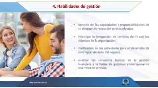 4. Habilidades de gestión
• Revisión de las capacidades y responsabilidades de
un director de recepción servicio efectivo.
• Investigar la integración de servicios de TI con los
objetivos de la organización.
• Verificación de las actividades para el desarrollo de
estrategias de éxito del negocio.
• Analizar los conceptos básicos de la gestión
financiera y la forma de gestionar comercialmente
una mesa de servicio.
 