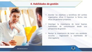 4. Habilidades de gestión
• Acordar los objetivos y beneficios del cambio
organizativo eficaz Examinar la forma más
eficaz de gestionar proyectos.
• Investigar la importancia de tener buenas
habilidades de comunicación desde una
perspectiva de gestión.
• Revisar la importancia de tener una excelente
escucha , negociación y habilidades de
interrogatorio
 