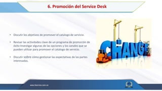6. Promoción del Service Desk
• Discutir los objetivos de promover el catalogo de servicio.
• Revisar las actividades clave de un programa de promoción de
éxito Investigar algunas de las opciones y los canales que se
pueden utilizar para promover el catalogo de servicio.
• Discutir sobre cómo gestionar las expectativas de las partes
interesadas.
 