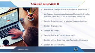 7. Gestión de servicios TI
• Revisión de los objetivos de la Gestión de Servicios de TI.
• Verificación de responsabilidades del Service Desk en los
procesos clave de ITIL, sus actividades y beneficios.
• Gestión de incidencias y la solicitud de cumplimiento.
• Gestión de problemas.
• Gestión del cambio.
• Gestión de liberación e implementación.
• Gestión activos de servicio y configuración del servicio.
• Gestión del conocimiento.
 