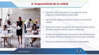 8. Aseguramiento de la calidad
• Aprender sobre el propósito y los objetivos de los
programas de garantía de calidad (QA).
• Identificación algunas prácticas comunes de control de
calidad.
• Verificación sobre el propósito de retroalimentación de los
clientes y diversos métodos para su obtención.
• Analizar la importancia de las encuestas de satisfacción de
los clientes efectivos y los tipos de las encuestas utilizadas.
• Revisar los métodos para monitorear el desempeño
 