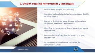 9. Gestión eficaz de herramientas y tecnologías
• Revisar las tecnologías más utilizadas.
• Investigar los beneficios de las herramientas de Gestión
de Servicios de TI.
• Discutir la distribución automática de las llamadas e
integración de telefonía e informática.
• Identificar las herramientas de uso que entrega apoyo
comúnmente.
• Examinar los beneficios de auto- servicio y la auto
recuperación.
• Introducción del uso eficaz de los medios de
comunicación social.
 