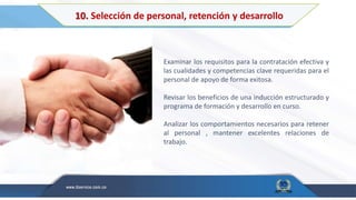 10. Selección de personal, retención y desarrollo
Examinar los requisitos para la contratación efectiva y
las cualidades y competencias clave requeridas para el
personal de apoyo de forma exitosa.
Revisar los beneficios de una inducción estructurado y
programa de formación y desarrollo en curso.
Analizar los comportamientos necesarios para retener
al personal , mantener excelentes relaciones de
trabajo.
 
