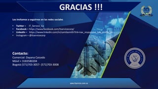 GRACIAS !!!
Los invitamos a seguirnos en las redes sociales
• Twitter = IT_Service_Co
• Facebook = https://www.facebook.com/itservicecorp/
• LinkedIn = https://www.linkedin.com/in/camilasmith?trk=nav_responsive_tab_profile_pic
• Instagram = @itservicecorp
Contacto:
Comercial: Dayana Caicedo
Móvil + 3183580204
Bogotá (571)703-3057- (571)703-3008
 