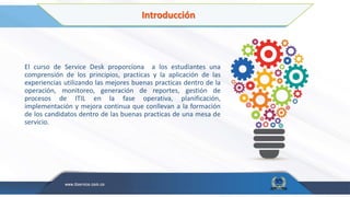 Introducción
El curso de Service Desk proporciona a los estudiantes una
comprensión de los principios, practicas y la aplicación de las
experiencias utilizando las mejores buenas practicas dentro de la
operación, monitoreo, generación de reportes, gestión de
procesos de ITIL en la fase operativa, planificación,
implementación y mejora continua que conllevan a la formación
de los candidatos dentro de las buenas practicas de una mesa de
servicio.
 