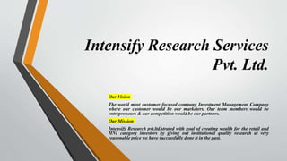 Intensify Research Services
Pvt. Ltd.
Our Vision
The world most customer focused company Investment Management Company
where our customer would be our marketers, Our team members would be
entrepreneurs & our competition would be our partners.
Our Mission
Intensify Research pvt.ltd.strated with goal of creating wealth for the retail and
HNI category investors by giving out institutional quality research at very
reasonable price we have successfully done it in the past.
 