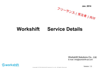 Copyright © 2014 Workshift Solutions Co.,Ltd. All Rights Reserved.
Workshift 　 Service Details
Jan. 2014
Workshift Solutions Co., Ltd.
E-mail: info@workshift-sol.com
Version. 1.31
フリーランス（受注者）向け
 