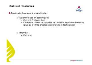 Outils et ressources
Bases de données à accès limité :
o Scientifiques et techniques
Current Contents Agri
CeraVeille : Base de données de la filière légumière bretonne
(plus de 14 000 articles scientifiques et techniques)
o Brevets :
Patbase
 