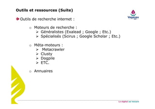 Outils de recherche internet :
o Moteurs de recherche :
Généralistes (Exalead ; Google ; Etc.)
Spécialisés (Scirus ; Google Scholar ; Etc.)
o Méta-moteurs :
Metacrawler
Clusty
Dogpile
ETC.
o Annuaires
Outils et ressources (Suite)
 