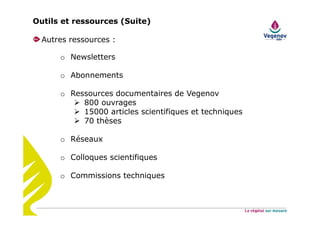 Outils et ressources (Suite)
Autres ressources :
o Newsletters
o Abonnements
o Ressources documentaires de Vegenov
800 ouvrages
15000 articles scientifiques et techniques
70 thèses
o Réseaux
o Colloques scientifiques
o Commissions techniques
 