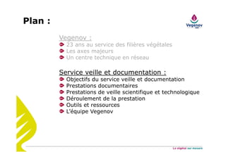 Vegenov :
23 ans au service des filières végétales
Les axes majeurs
Un centre technique en réseau
Service veille et documentation :
Objectifs du service veille et documentation
Prestations documentaires
Prestations de veille scientifique et technologique
Déroulement de la prestation
Outils et ressources
L’équipe Vegenov
Plan :
 