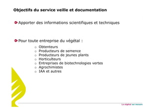 Objectifs du service veille et documentation
Apporter des informations scientifiques et techniques
Pour toute entreprise du végétal :
o Obtenteurs
o Producteurs de semence
o Producteurs de jeunes plants
o Horticulteurs
o Entreprises de biotechnologies vertes
o Agrochimistes
o IAA et autres
 
