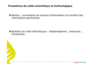 Prestations de veille scientifique et technologique
Alertes : surveillance de sources d’information et transfert des
informations pertinentes
Bulletins de veille thématiques : hebdomadaires ; mensuels ;
trimestriels…
 