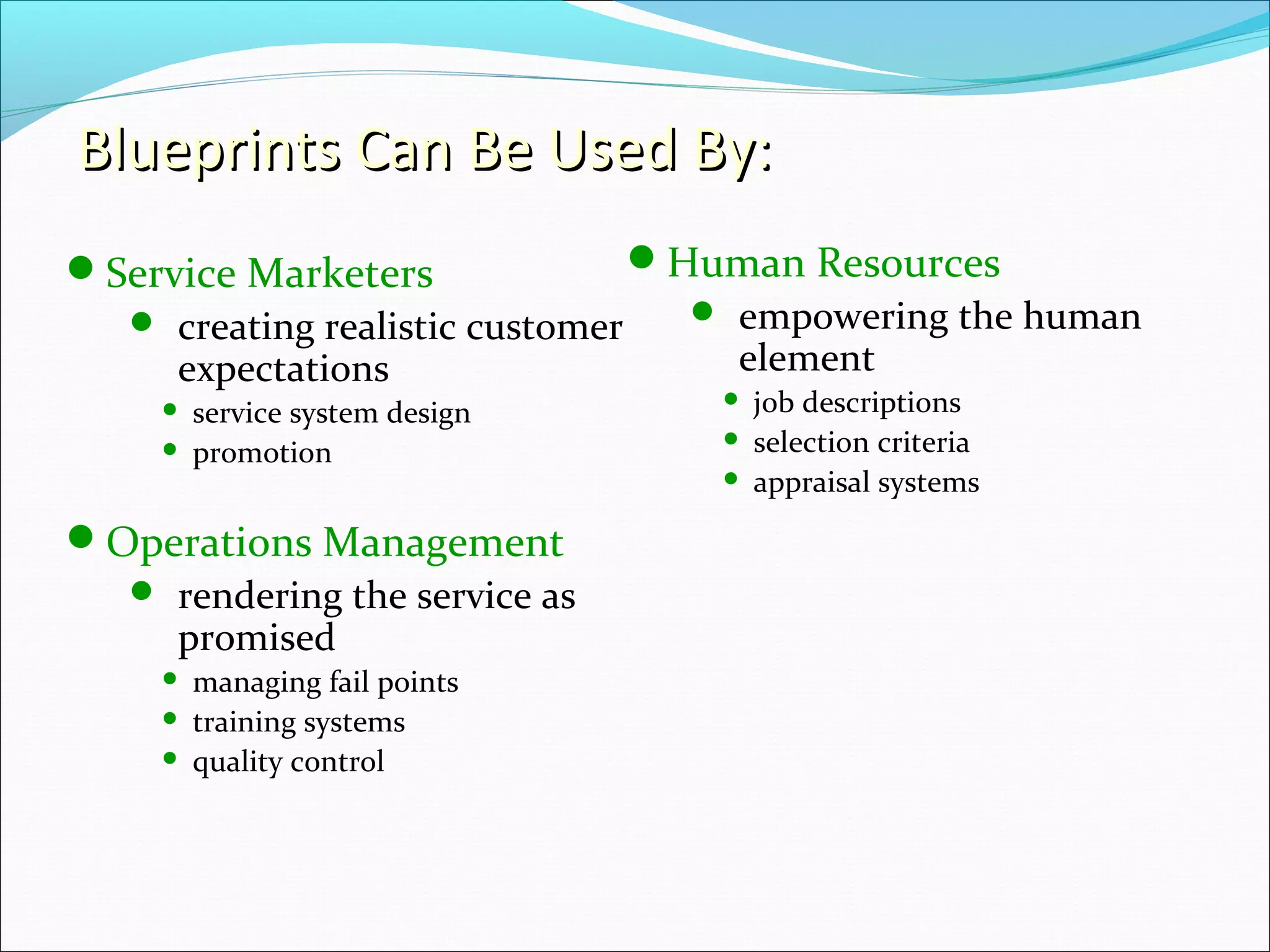 Blueprints Can Be Used By:Blueprints Can Be Used By:
Service Marketers
 creating realistic customer
expectations
 service system design
 promotion
Operations Management
 rendering the service as
promised
 managing fail points
 training systems
 quality control
Human Resources
 empowering the human
element
 job descriptions
 selection criteria
 appraisal systems
 