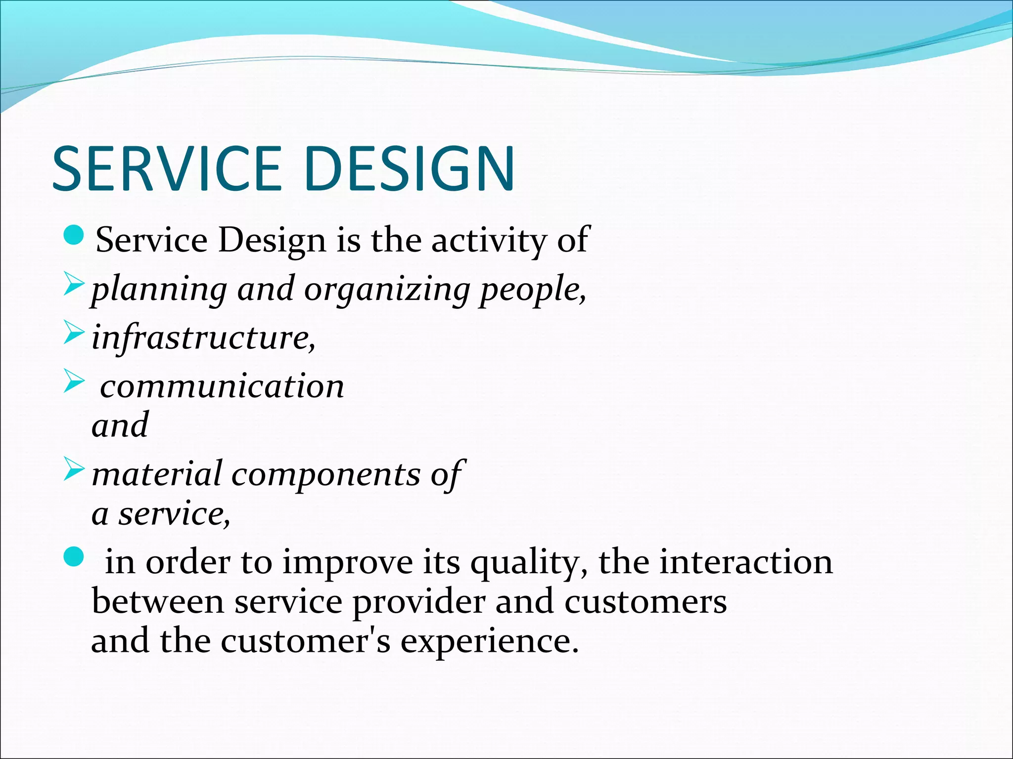 SERVICE DESIGN
Service Design is the activity of
planning and organizing people,
infrastructure,
 communication
and
material components of
a service,
 in order to improve its quality, the interaction
between service provider and customers
and the customer's experience.
 