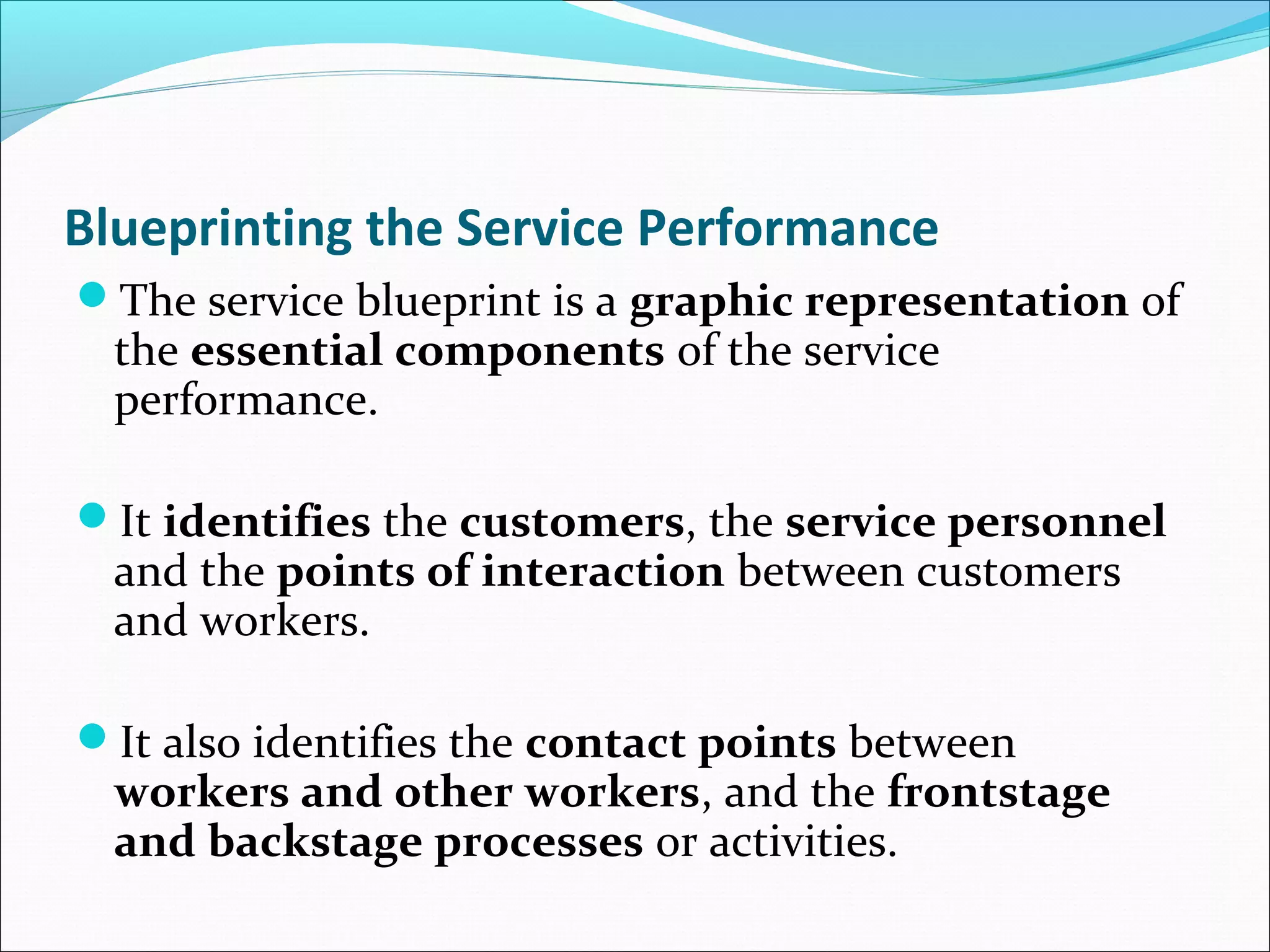 Blueprinting the Service Performance
The service blueprint is a graphic representation of
the essential components of the service
performance.
It identifies the customers, the service personnel
and the points of interaction between customers
and workers.
It also identifies the contact points between
workers and other workers, and the frontstage
and backstage processes or activities.
 