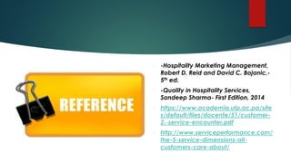  -Hospitality Marketing Management,
Robert D. Reid and David C. Bojanic,-
5th ed.
 -Quality in Hospitality Services,
Sandeep Sharma- First Edition, 2014
 https://www.academia.utp.ac.pa/site
s/default/files/docente/51/customer-
2.-service-encounter.pdf
 http://www.serviceperformance.com/
the-5-service-dimensions-all-
customers-care-about/
 