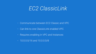 EC2 ClassicLink
• Communicate between EC2 Classic and VPC
• Can link to one ClassicLink enabled VPC
• Requires enabling in VPC and Instances
• 10.0.0.0/16 and 10.0.0.0/8
 