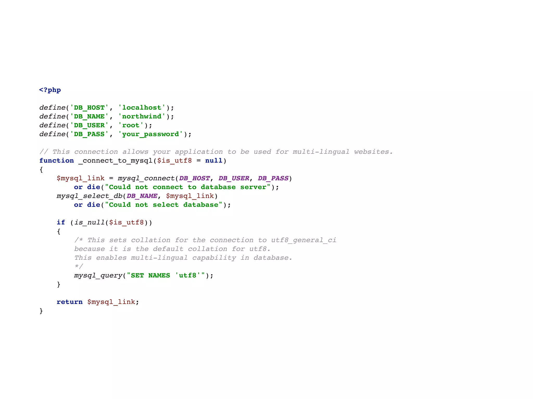 <?php 
  
define('DB_HOST', 'localhost');  
define('DB_NAME', 'northwind');  
define('DB_USER', 'root');  
define('DB_PASS', 'your_password');  
  
// This connection allows your application to be used for multi-lingual websites.  
function _connect_to_mysql($is_utf8 = null) 
{ 
$mysql_link = mysql_connect(DB_HOST, DB_USER, DB_PASS) 
or die("Could not connect to database server"); 
mysql_select_db(DB_NAME, $mysql_link) 
or die("Could not select database"); 
  
if (is_null($is_utf8)) 
{ 
/* This sets collation for the connection to utf8_general_ci  
because it is the default collation for utf8.  
This enables multi-lingual capability in database.  
*/ 
mysql_query("SET NAMES 'utf8'"); 
}  
 
return $mysql_link;  
}
 