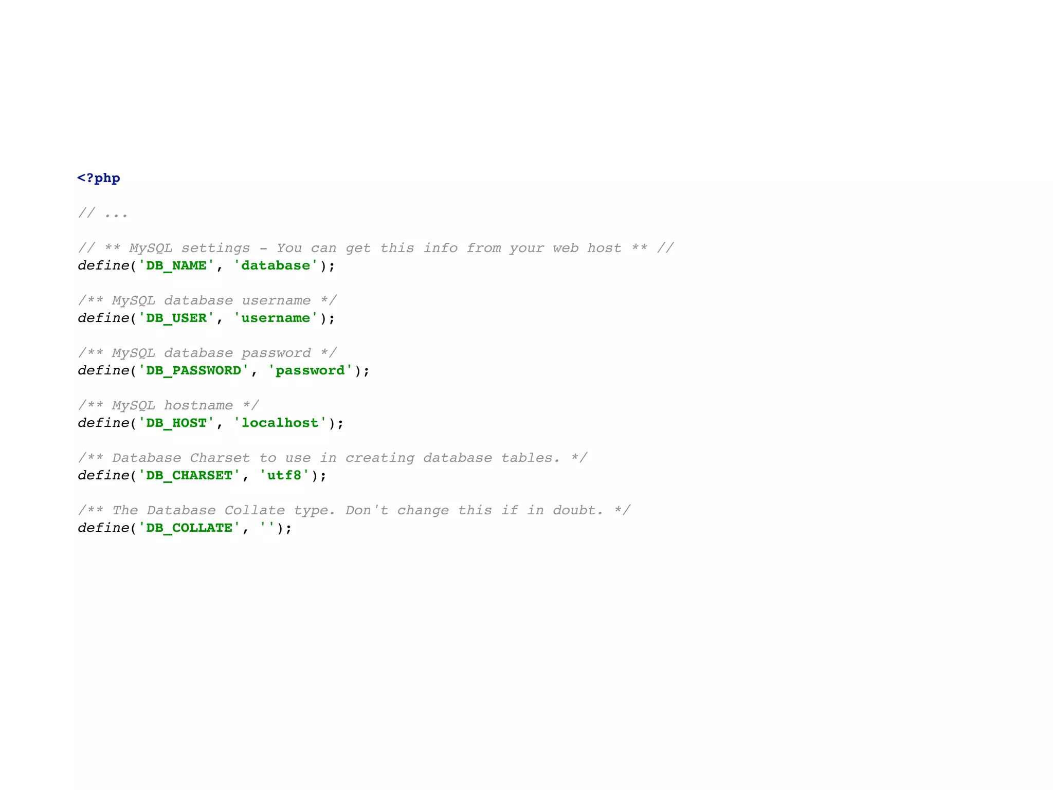 <?php 
  
// ... 
  
// ** MySQL settings - You can get this info from your web host ** // 
define('DB_NAME', 'database'); 
  
/** MySQL database username */ 
define('DB_USER', 'username'); 
  
/** MySQL database password */ 
define('DB_PASSWORD', 'password'); 
  
/** MySQL hostname */ 
define('DB_HOST', 'localhost'); 
  
/** Database Charset to use in creating database tables. */ 
define('DB_CHARSET', 'utf8'); 
  
/** The Database Collate type. Don't change this if in doubt. */ 
define('DB_COLLATE', '');
 