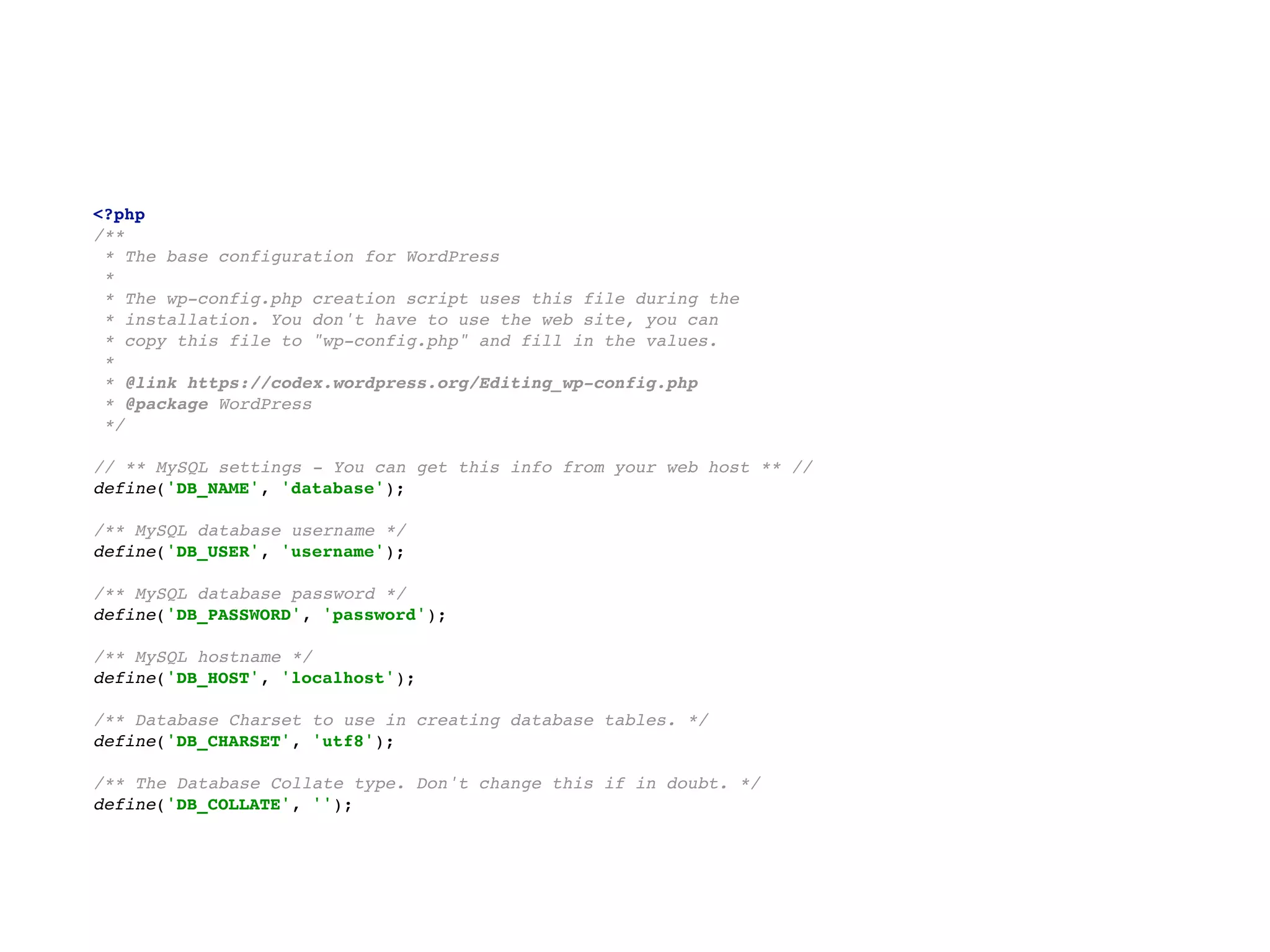 <?php 
/** 
* The base configuration for WordPress 
* 
* The wp-config.php creation script uses this file during the 
* installation. You don't have to use the web site, you can 
* copy this file to "wp-config.php" and fill in the values. 
* 
* @link https://codex.wordpress.org/Editing_wp-config.php 
* @package WordPress 
*/ 
  
// ** MySQL settings - You can get this info from your web host ** // 
define('DB_NAME', 'database'); 
  
/** MySQL database username */ 
define('DB_USER', 'username'); 
  
/** MySQL database password */ 
define('DB_PASSWORD', 'password'); 
  
/** MySQL hostname */ 
define('DB_HOST', 'localhost'); 
  
/** Database Charset to use in creating database tables. */ 
define('DB_CHARSET', 'utf8'); 
  
/** The Database Collate type. Don't change this if in doubt. */ 
define('DB_COLLATE', '');
 