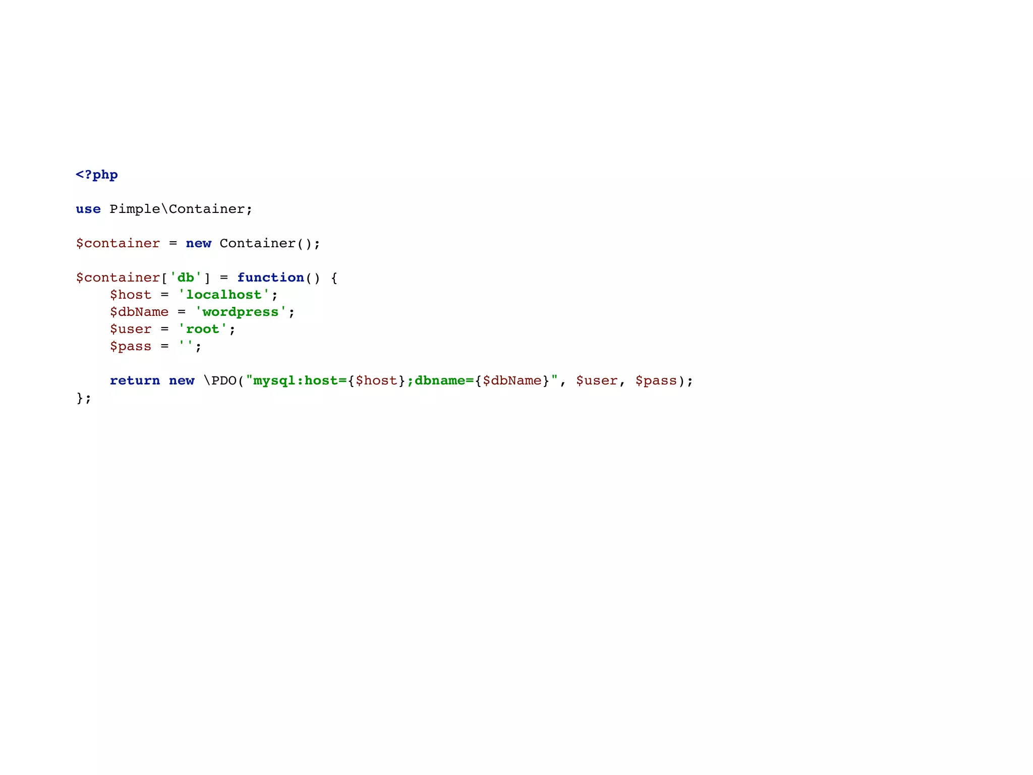 <?php 
 
use PimpleContainer; 
 
$container = new Container(); 
 
$container['db'] = function() { 
$host = 'localhost'; 
$dbName = 'wordpress'; 
$user = 'root'; 
$pass = ''; 
 
return new PDO("mysql:host={$host};dbname={$dbName}", $user, $pass); 
};
 