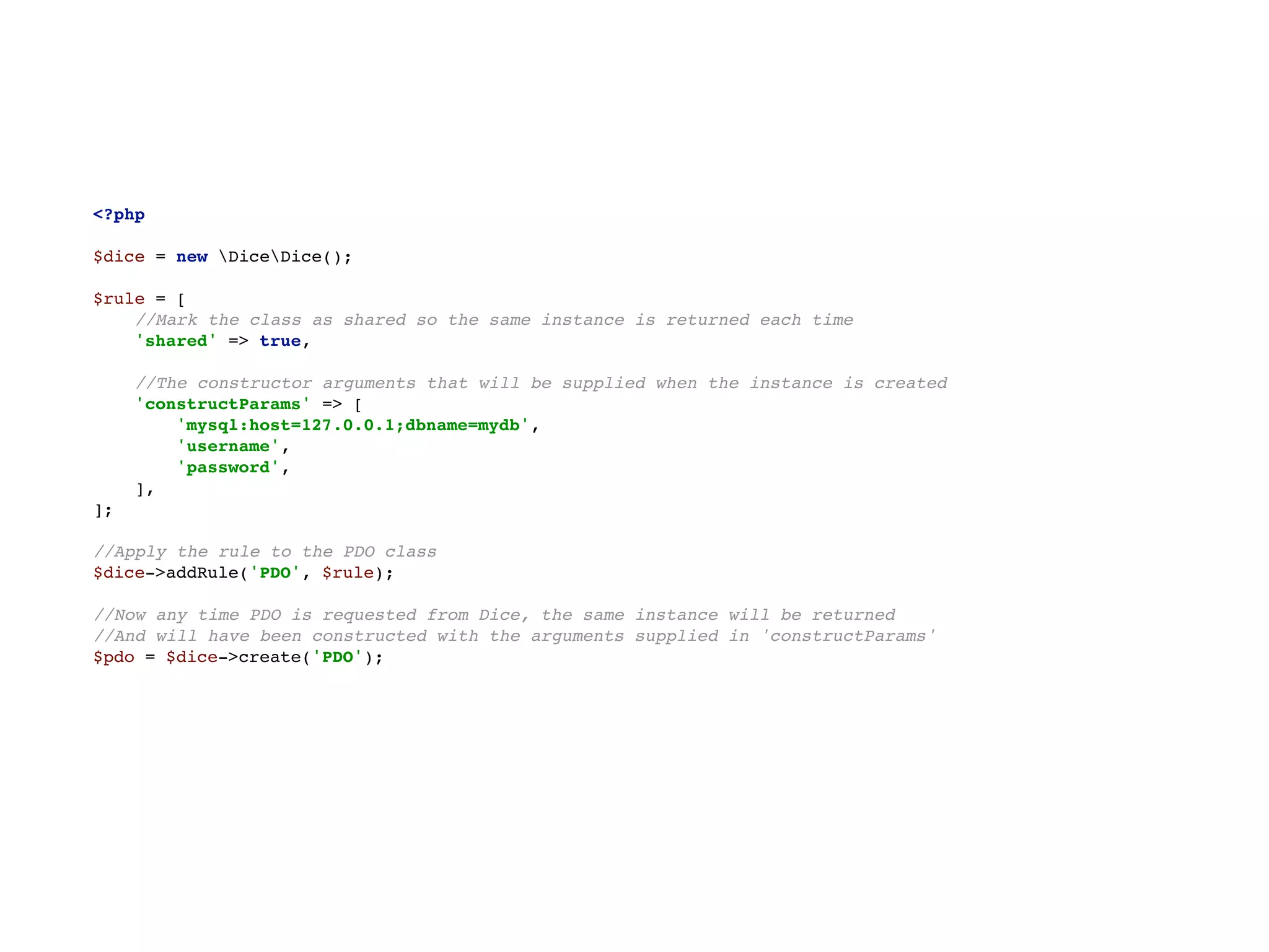 <?php 
 
$dice = new DiceDice(); 
 
$rule = [ 
//Mark the class as shared so the same instance is returned each time 
'shared' => true, 
 
//The constructor arguments that will be supplied when the instance is created 
'constructParams' => [ 
'mysql:host=127.0.0.1;dbname=mydb', 
'username', 
'password', 
], 
]; 
 
//Apply the rule to the PDO class 
$dice->addRule('PDO', $rule); 
 
//Now any time PDO is requested from Dice, the same instance will be returned 
//And will have been constructed with the arguments supplied in 'constructParams' 
$pdo = $dice->create('PDO');
 