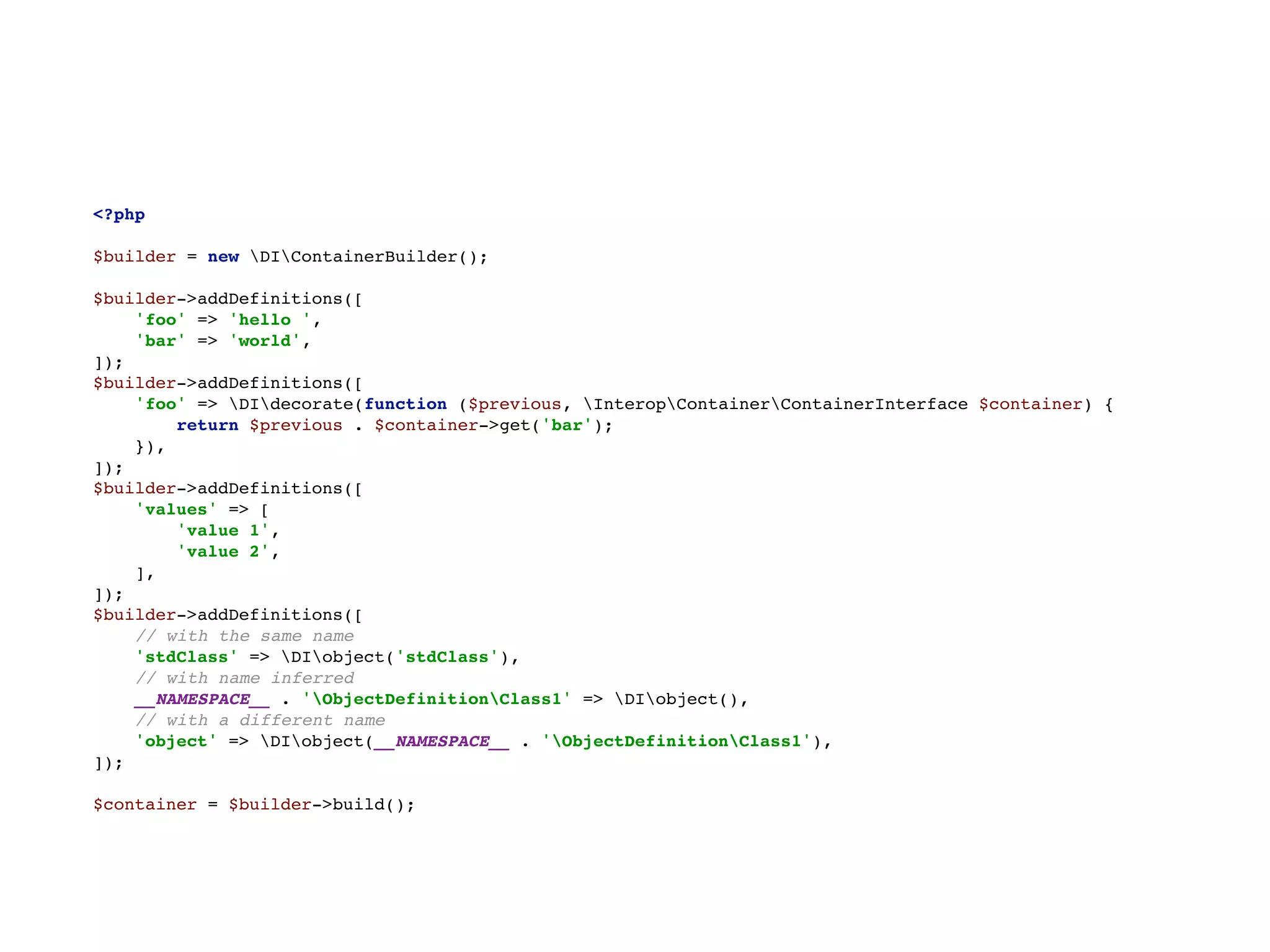 <?php 
 
$builder = new DIContainerBuilder(); 
 
$builder->addDefinitions([ 
'foo' => 'hello ', 
'bar' => 'world', 
]); 
$builder->addDefinitions([ 
'foo' => DIdecorate(function ($previous, InteropContainerContainerInterface $container) { 
return $previous . $container->get('bar'); 
}), 
]); 
$builder->addDefinitions([ 
'values' => [ 
'value 1', 
'value 2', 
], 
]); 
$builder->addDefinitions([ 
// with the same name 
'stdClass' => DIobject('stdClass'), 
// with name inferred 
__NAMESPACE__ . 'ObjectDefinitionClass1' => DIobject(), 
// with a different name 
'object' => DIobject(__NAMESPACE__ . 'ObjectDefinitionClass1'), 
]); 
 
$container = $builder->build();
 