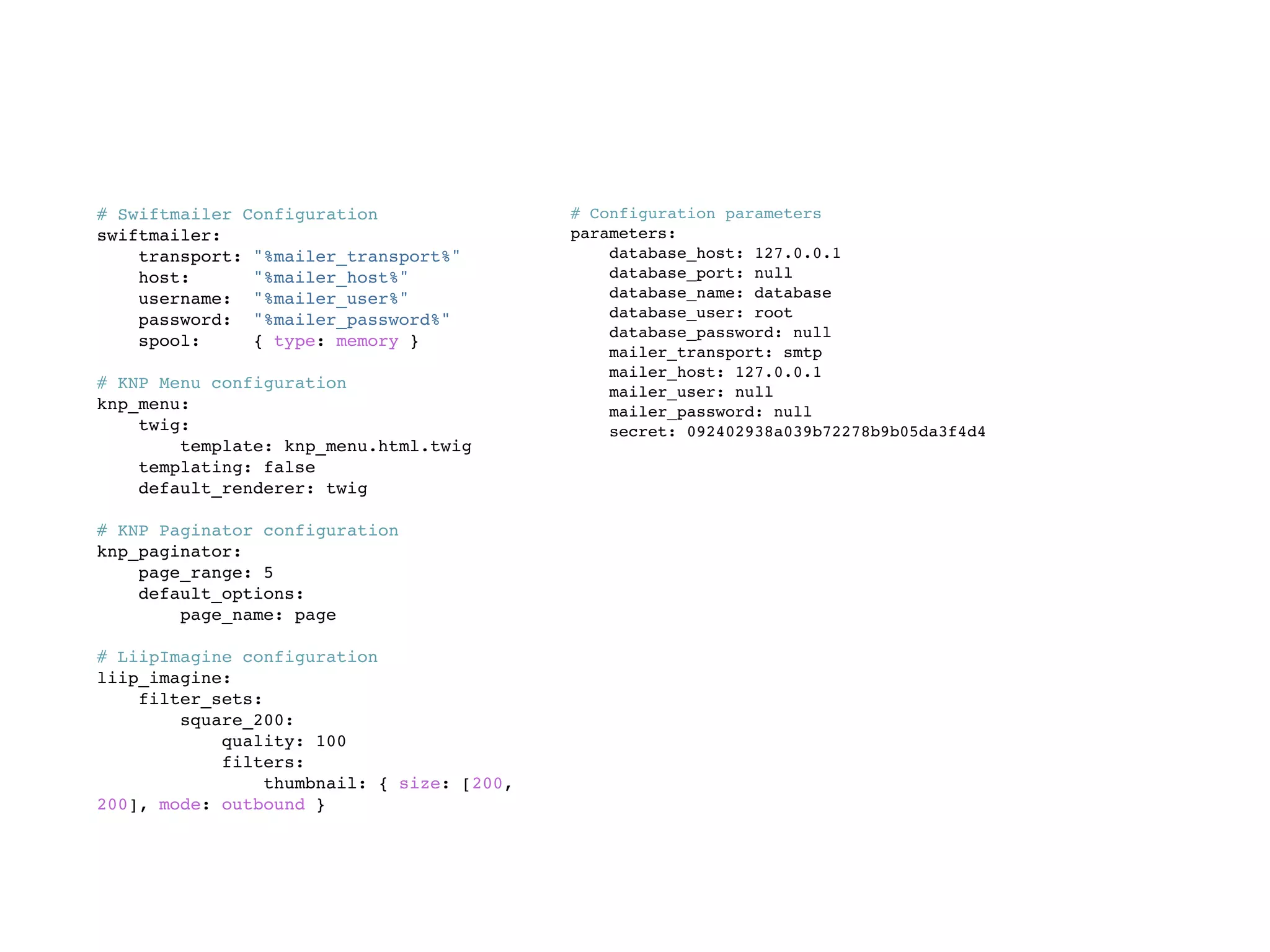 # Swiftmailer Configuration
swiftmailer:
transport: "%mailer_transport%"
host: "%mailer_host%"
username: "%mailer_user%"
password: "%mailer_password%"
spool: { type: memory }
# KNP Menu configuration
knp_menu:
twig:
template: knp_menu.html.twig
templating: false
default_renderer: twig
# KNP Paginator configuration
knp_paginator:
page_range: 5
default_options:
page_name: page
# LiipImagine configuration
liip_imagine:
filter_sets:
square_200:
quality: 100
filters:
thumbnail: { size: [200,
200], mode: outbound }
# Configuration parameters
parameters:
database_host: 127.0.0.1
database_port: null
database_name: database
database_user: root
database_password: null
mailer_transport: smtp
mailer_host: 127.0.0.1
mailer_user: null
mailer_password: null
secret: 092402938a039b72278b9b05da3f4d4
 