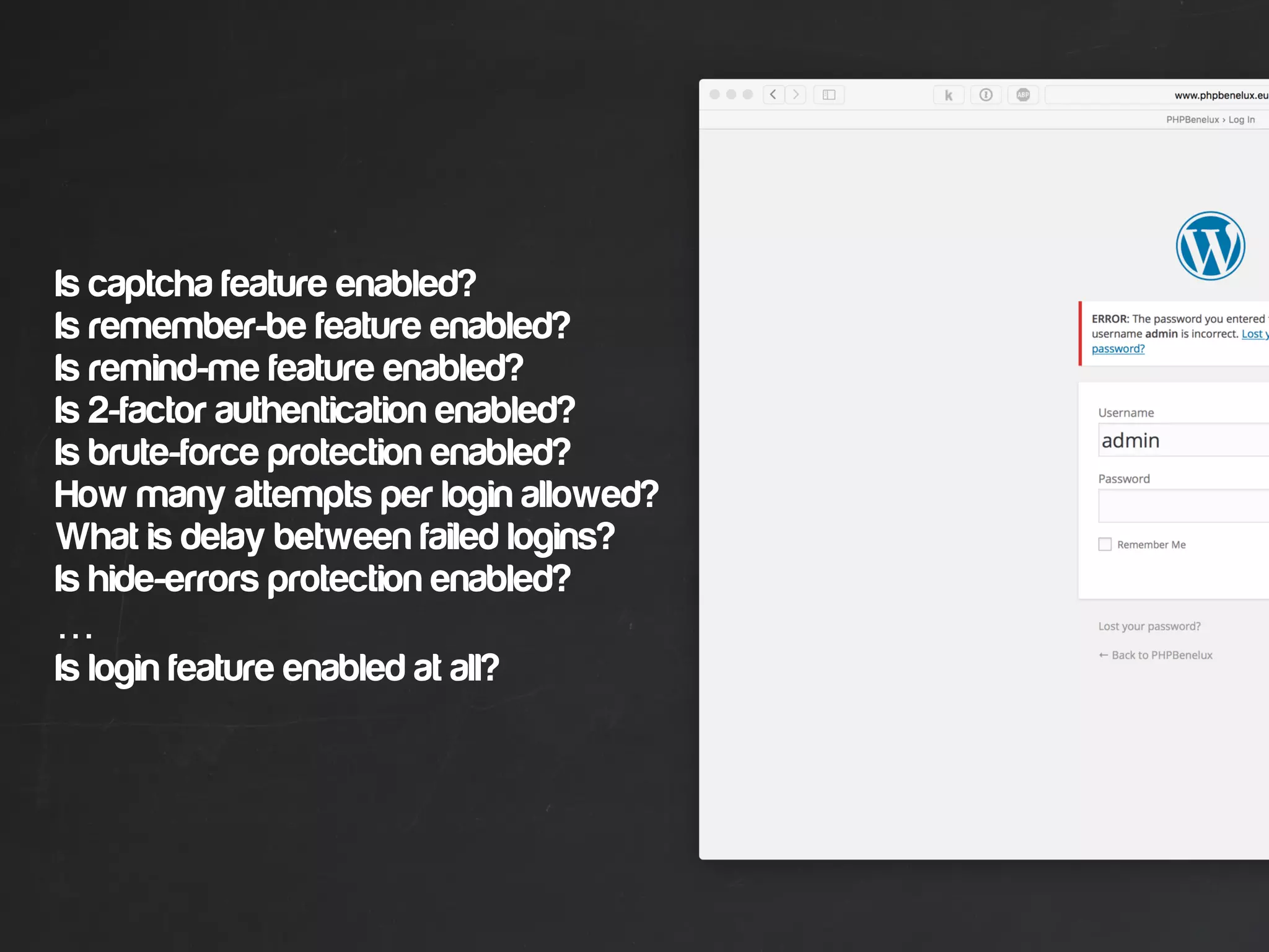 Is captcha feature enabled?
Is remember-be feature enabled?
Is remind-me feature enabled?
Is 2-factor authentication enabled?
Is brute-force protection enabled?
How many attempts per login allowed?
What is delay between failed logins?
Is hide-errors protection enabled?
…
Is login feature enabled at all?
 