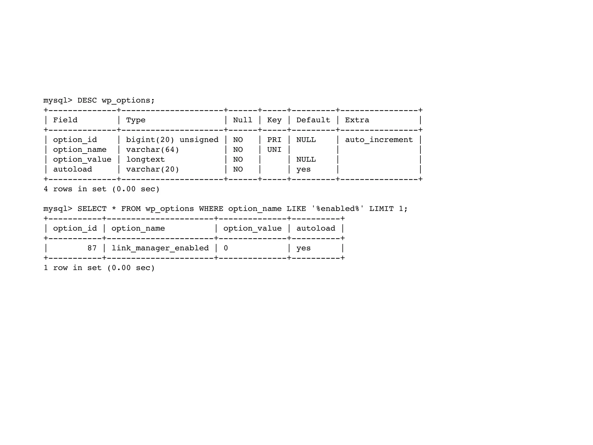 mysql> DESC wp_options;
+--------------+---------------------+------+-----+---------+----------------+
| Field | Type | Null | Key | Default | Extra |
+--------------+---------------------+------+-----+---------+----------------+
| option_id | bigint(20) unsigned | NO | PRI | NULL | auto_increment |
| option_name | varchar(64) | NO | UNI | | |
| option_value | longtext | NO | | NULL | |
| autoload | varchar(20) | NO | | yes | |
+--------------+---------------------+------+-----+---------+----------------+
4 rows in set (0.00 sec)
mysql> SELECT * FROM wp_options WHERE option_name LIKE '%enabled%' LIMIT 1;
+-----------+----------------------+--------------+----------+
| option_id | option_name | option_value | autoload |
+-----------+----------------------+--------------+----------+
| 87 | link_manager_enabled | 0 | yes |
+-----------+----------------------+--------------+----------+
1 row in set (0.00 sec)
 