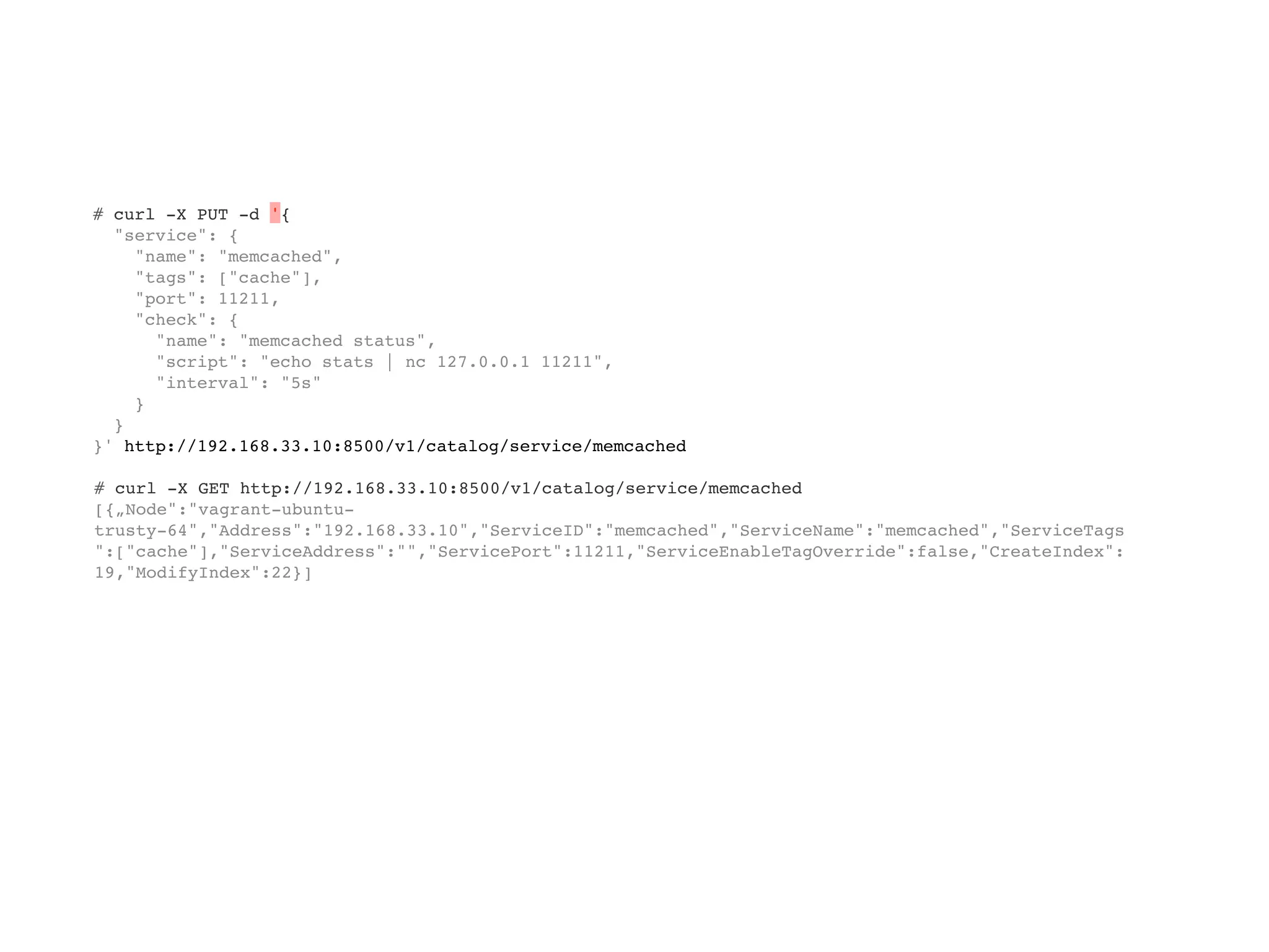 # curl -X PUT -d '{
"service": {
"name": "memcached",
"tags": ["cache"],
"port": 11211,
"check": {
"name": "memcached status",
"script": "echo stats | nc 127.0.0.1 11211",
"interval": "5s"
}
}
}' http://192.168.33.10:8500/v1/catalog/service/memcached
# curl -X GET http://192.168.33.10:8500/v1/catalog/service/memcached
[{„Node":"vagrant-ubuntu-
trusty-64","Address":"192.168.33.10","ServiceID":"memcached","ServiceName":"memcached","ServiceTags
":["cache"],"ServiceAddress":"","ServicePort":11211,"ServiceEnableTagOverride":false,"CreateIndex":
19,"ModifyIndex":22}]
 