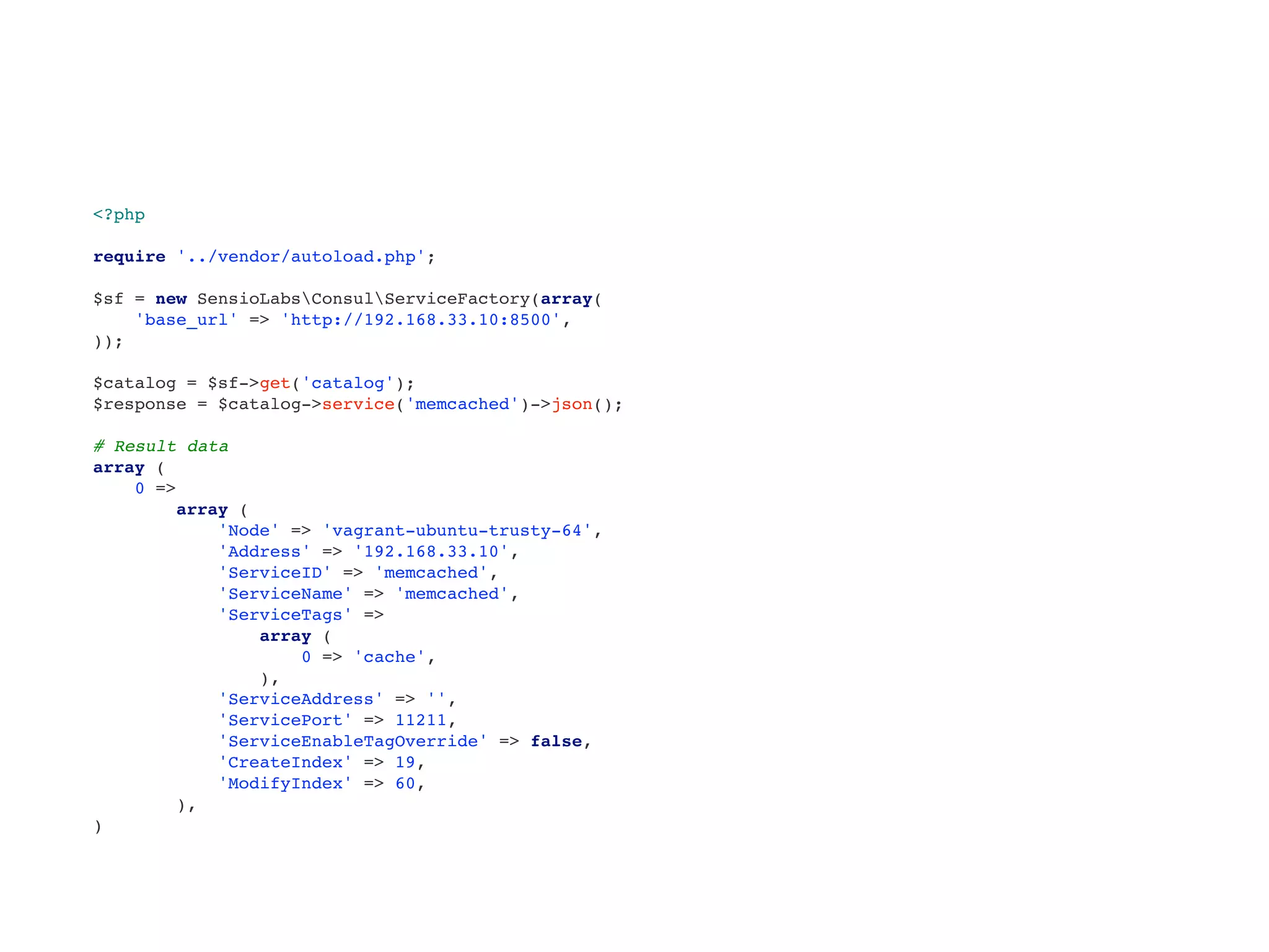<?php
require '../vendor/autoload.php';
$sf = new SensioLabsConsulServiceFactory(array(
'base_url' => 'http://192.168.33.10:8500',
));
$catalog = $sf->get('catalog');
$response = $catalog->service('memcached')->json();
# Result data
array (
0 =>
array (
'Node' => 'vagrant-ubuntu-trusty-64',
'Address' => '192.168.33.10',
'ServiceID' => 'memcached',
'ServiceName' => 'memcached',
'ServiceTags' =>
array (
0 => 'cache',
),
'ServiceAddress' => '',
'ServicePort' => 11211,
'ServiceEnableTagOverride' => false,
'CreateIndex' => 19,
'ModifyIndex' => 60,
),
)
 