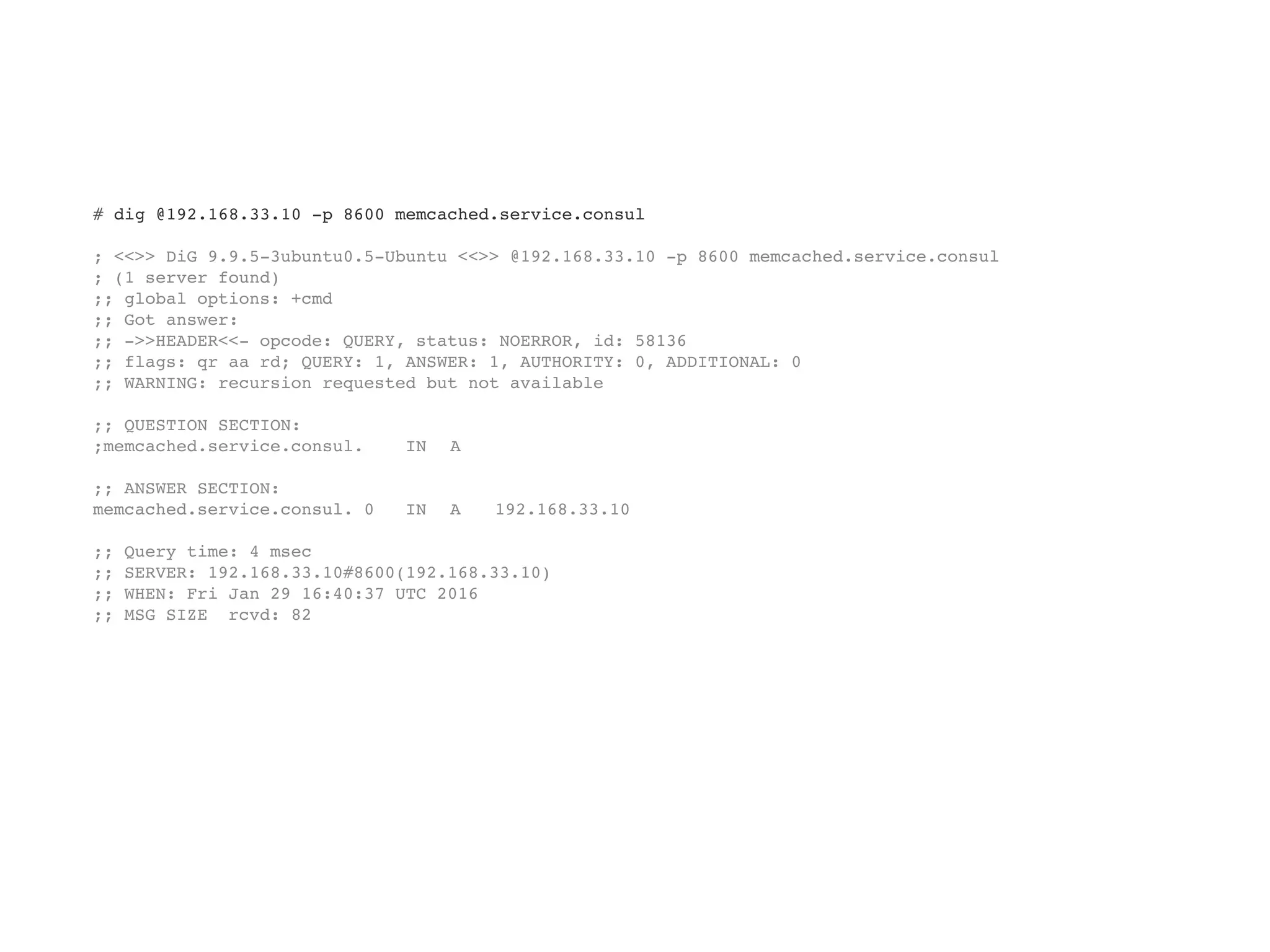 # dig @192.168.33.10 -p 8600 memcached.service.consul
; <<>> DiG 9.9.5-3ubuntu0.5-Ubuntu <<>> @192.168.33.10 -p 8600 memcached.service.consul
; (1 server found)
;; global options: +cmd
;; Got answer:
;; ->>HEADER<<- opcode: QUERY, status: NOERROR, id: 58136
;; flags: qr aa rd; QUERY: 1, ANSWER: 1, AUTHORITY: 0, ADDITIONAL: 0
;; WARNING: recursion requested but not available
;; QUESTION SECTION:
;memcached.service.consul. IN A
;; ANSWER SECTION:
memcached.service.consul. 0 IN A 192.168.33.10
;; Query time: 4 msec
;; SERVER: 192.168.33.10#8600(192.168.33.10)
;; WHEN: Fri Jan 29 16:40:37 UTC 2016
;; MSG SIZE rcvd: 82
 