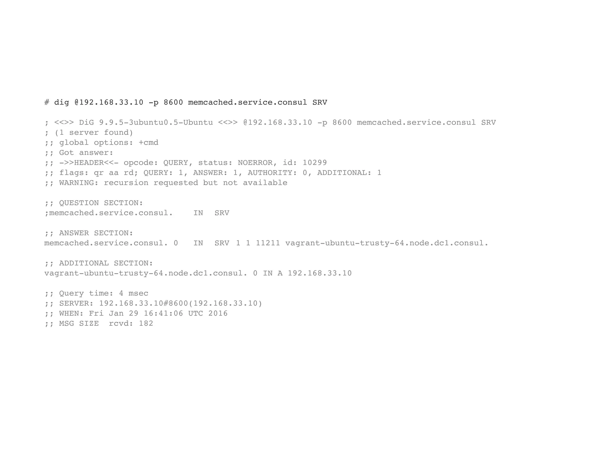# dig @192.168.33.10 -p 8600 memcached.service.consul SRV
; <<>> DiG 9.9.5-3ubuntu0.5-Ubuntu <<>> @192.168.33.10 -p 8600 memcached.service.consul SRV
; (1 server found)
;; global options: +cmd
;; Got answer:
;; ->>HEADER<<- opcode: QUERY, status: NOERROR, id: 10299
;; flags: qr aa rd; QUERY: 1, ANSWER: 1, AUTHORITY: 0, ADDITIONAL: 1
;; WARNING: recursion requested but not available
;; QUESTION SECTION:
;memcached.service.consul. IN SRV
;; ANSWER SECTION:
memcached.service.consul. 0 IN SRV 1 1 11211 vagrant-ubuntu-trusty-64.node.dc1.consul.
;; ADDITIONAL SECTION:
vagrant-ubuntu-trusty-64.node.dc1.consul. 0 IN A 192.168.33.10
;; Query time: 4 msec
;; SERVER: 192.168.33.10#8600(192.168.33.10)
;; WHEN: Fri Jan 29 16:41:06 UTC 2016
;; MSG SIZE rcvd: 182
 