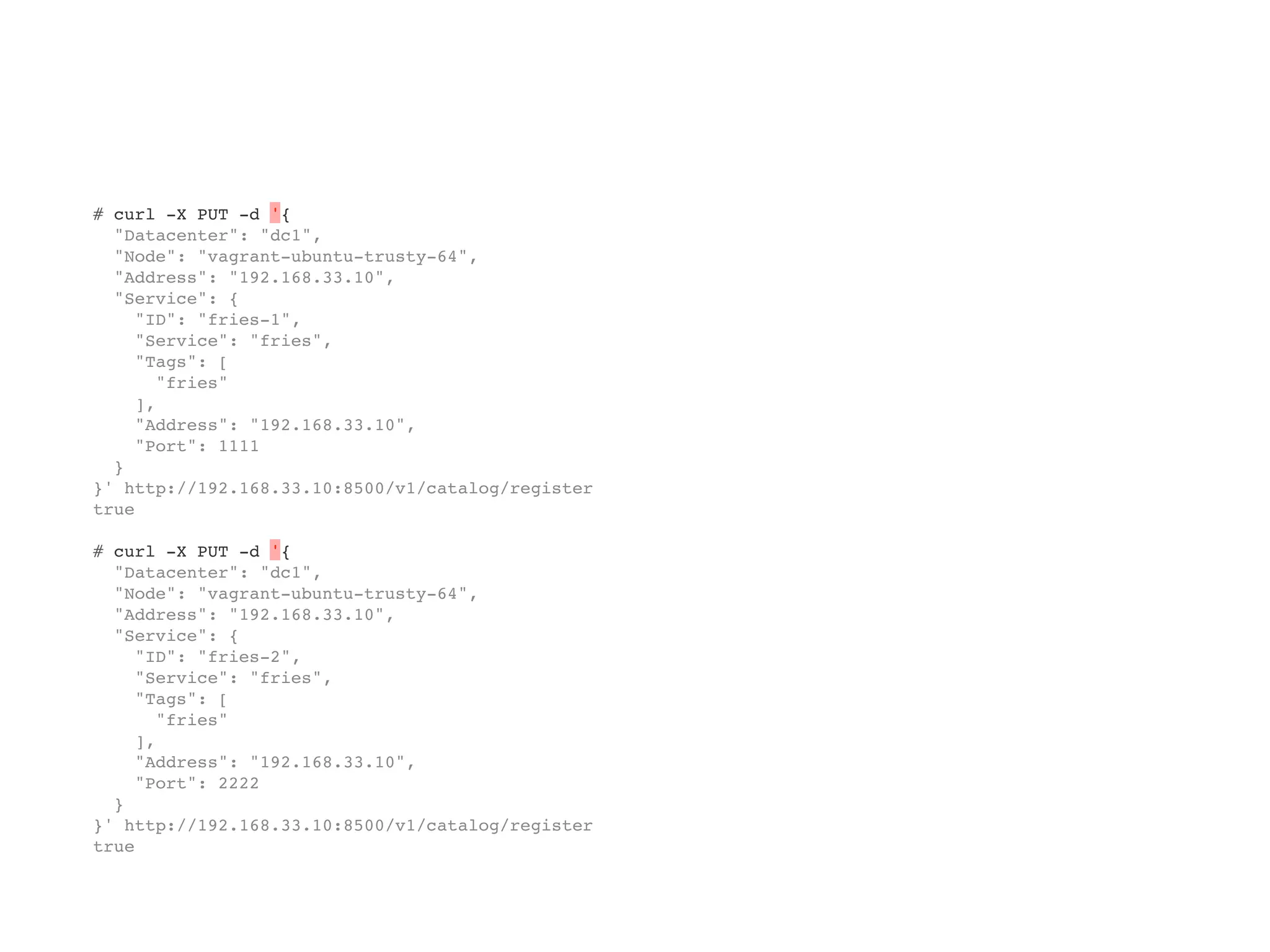 # curl -X PUT -d '{
"Datacenter": "dc1",
"Node": "vagrant-ubuntu-trusty-64",
"Address": "192.168.33.10",
"Service": {
"ID": "fries-1",
"Service": "fries",
"Tags": [
"fries"
],
"Address": "192.168.33.10",
"Port": 1111
}
}' http://192.168.33.10:8500/v1/catalog/register
true
# curl -X PUT -d '{
"Datacenter": "dc1",
"Node": "vagrant-ubuntu-trusty-64",
"Address": "192.168.33.10",
"Service": {
"ID": "fries-2",
"Service": "fries",
"Tags": [
"fries"
],
"Address": "192.168.33.10",
"Port": 2222
}
}' http://192.168.33.10:8500/v1/catalog/register
true
 